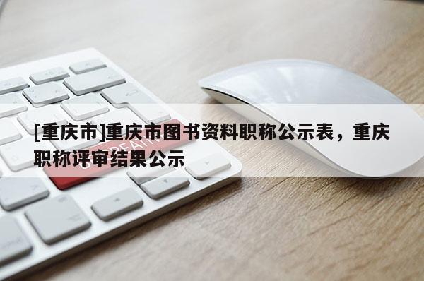 [重慶市]重慶市圖書資料職稱公示表，重慶職稱評審結(jié)果公示