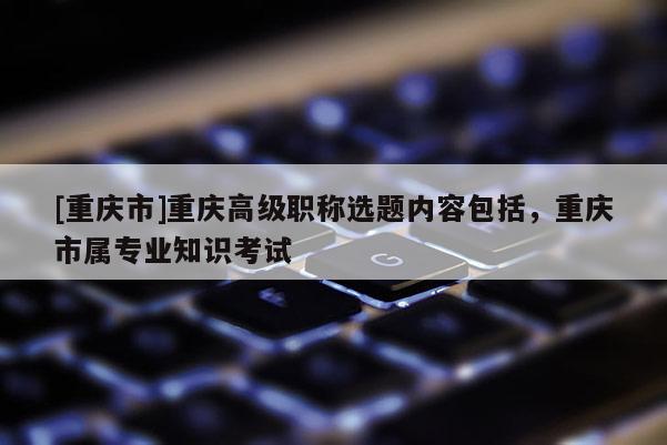 [重慶市]重慶高級職稱選題內(nèi)容包括，重慶市屬專業(yè)知識考試