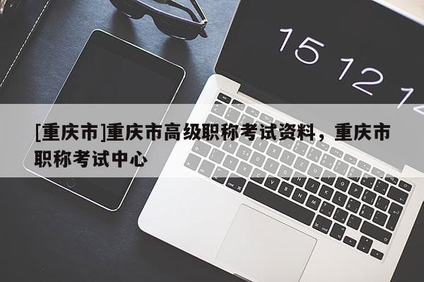 [重慶市]重慶市高級(jí)職稱考試資料，重慶市職稱考試中心