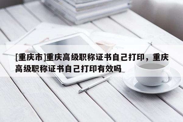 [重慶市]重慶高級職稱證書自己打印，重慶高級職稱證書自己打印有效嗎