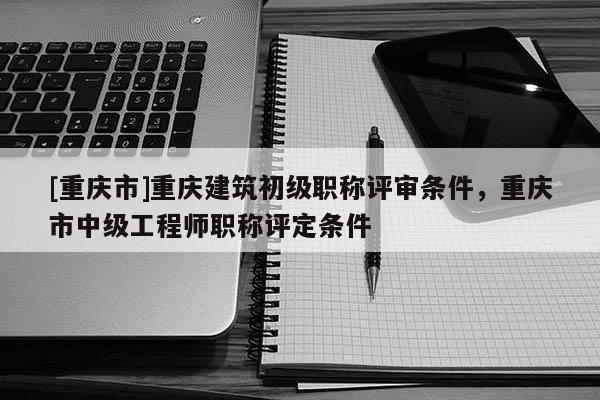 [重慶市]重慶建筑初級職稱評審條件，重慶市中級工程師職稱評定條件