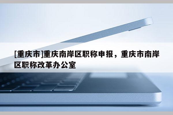 [重慶市]重慶南岸區(qū)職稱申報(bào)，重慶市南岸區(qū)職稱改革辦公室