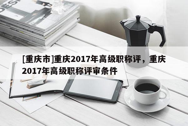 [重慶市]重慶2017年高級職稱評，重慶2017年高級職稱評審條件