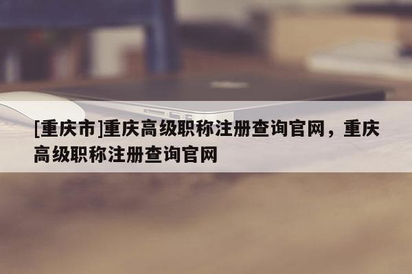 [重慶市]重慶高級職稱注冊查詢官網(wǎng)，重慶高級職稱注冊查詢官網(wǎng)