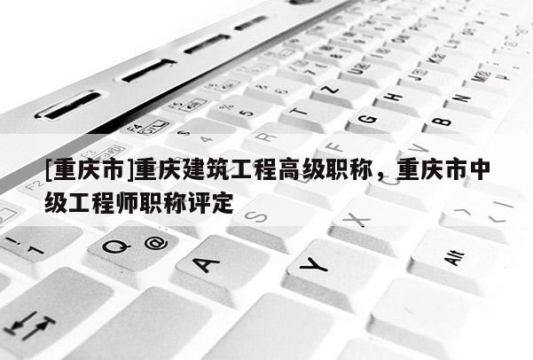 [重慶市]重慶建筑工程高級(jí)職稱，重慶市中級(jí)工程師職稱評(píng)定