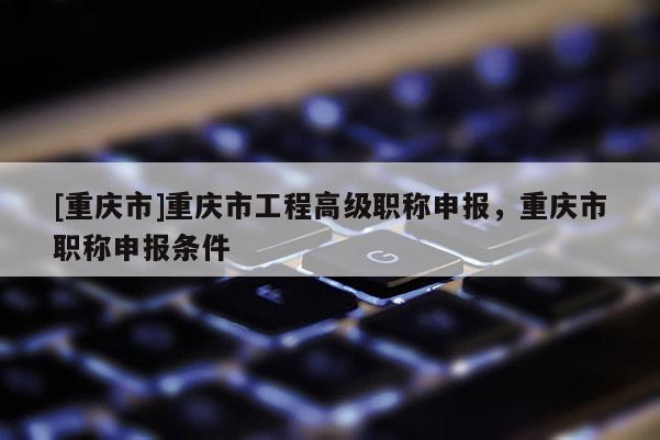 [重慶市]重慶市工程高級(jí)職稱申報(bào)，重慶市職稱申報(bào)條件