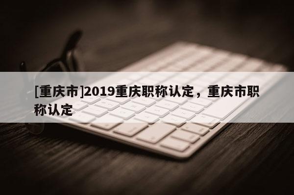 [重慶市]2019重慶職稱認(rèn)定，重慶市職稱認(rèn)定