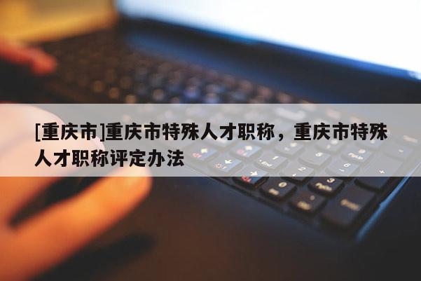 [重慶市]重慶市特殊人才職稱，重慶市特殊人才職稱評定辦法