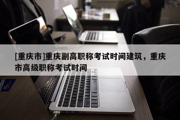 [重慶市]重慶副高職稱考試時(shí)間建筑，重慶市高級職稱考試時(shí)間