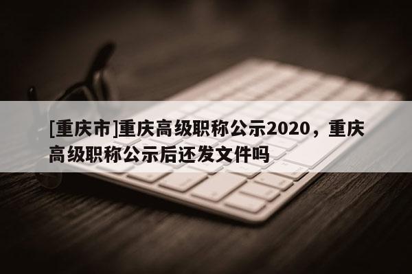 [重慶市]重慶高級(jí)職稱公示2020，重慶高級(jí)職稱公示后還發(fā)文件嗎