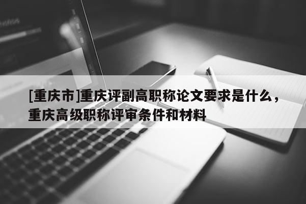 [重慶市]重慶評副高職稱論文要求是什么，重慶高級職稱評審條件和材料