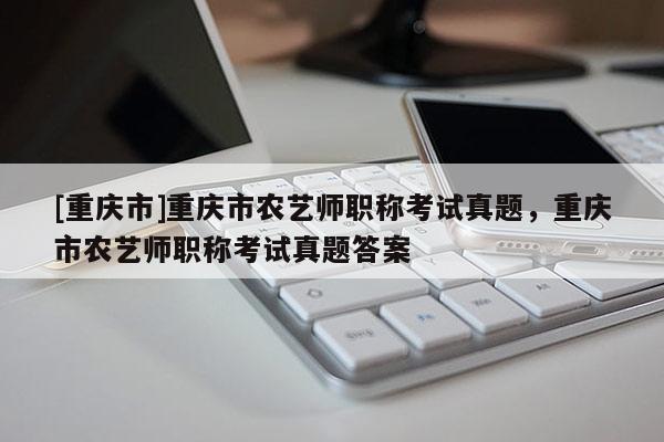 [重慶市]重慶市農(nóng)藝師職稱考試真題，重慶市農(nóng)藝師職稱考試真題答案