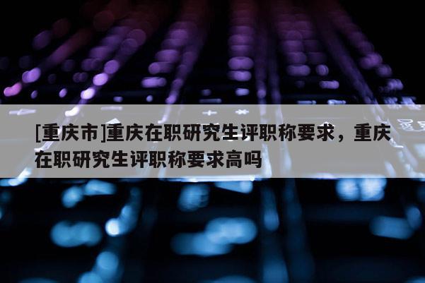 [重慶市]重慶在職研究生評職稱要求，重慶在職研究生評職稱要求高嗎