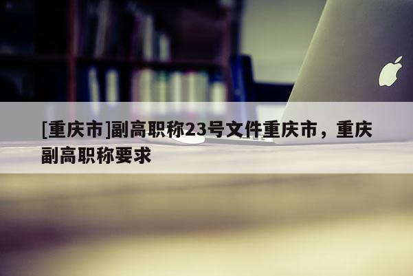 [重慶市]副高職稱23號(hào)文件重慶市，重慶副高職稱要求