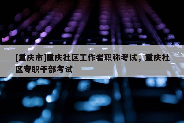 [重慶市]重慶社區(qū)工作者職稱考試，重慶社區(qū)專職干部考試