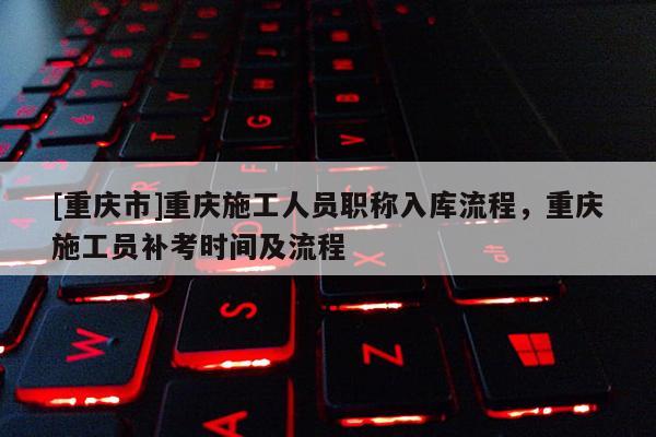 [重慶市]重慶施工人員職稱入庫流程，重慶施工員補考時間及流程