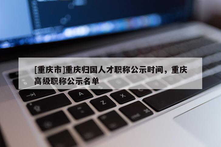 [重慶市]重慶歸國人才職稱公示時間，重慶高級職稱公示名單