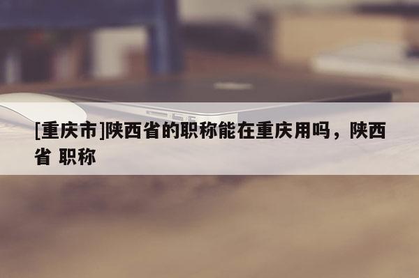 [重慶市]陜西省的職稱能在重慶用嗎，陜西省 職稱