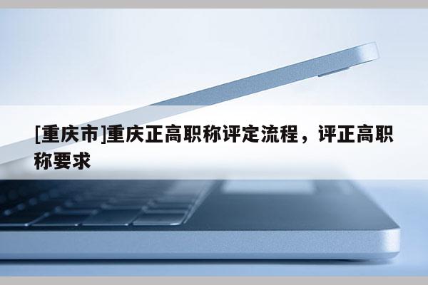 [重慶市]重慶正高職稱評定流程，評正高職稱要求