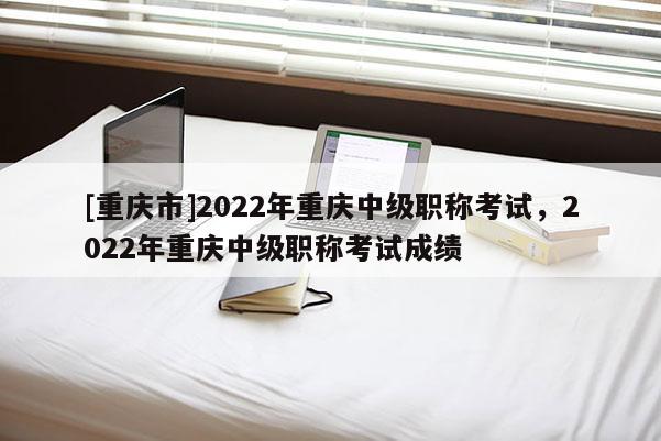 [重慶市]2022年重慶中級(jí)職稱考試，2022年重慶中級(jí)職稱考試成績(jī)