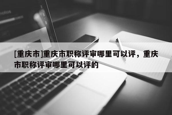 [重慶市]重慶市職稱評(píng)審哪里可以評(píng)，重慶市職稱評(píng)審哪里可以評(píng)的