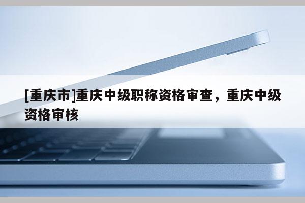 [重慶市]重慶中級(jí)職稱資格審查，重慶中級(jí)資格審核