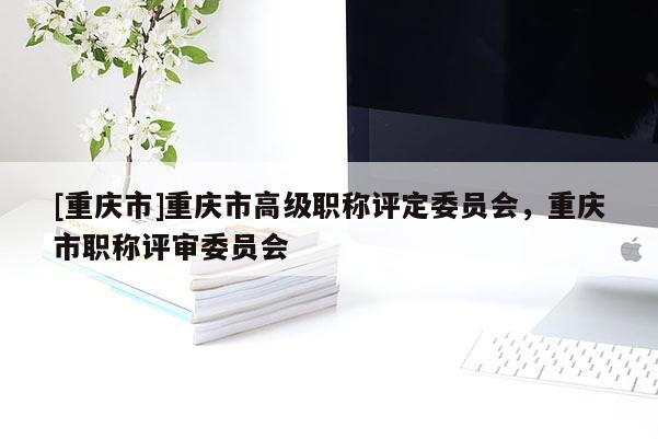 [重慶市]重慶市高級職稱評定委員會，重慶市職稱評審委員會