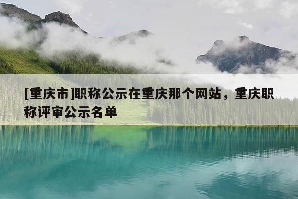 [重慶市]職稱公示在重慶那個(gè)網(wǎng)站，重慶職稱評(píng)審公示名單