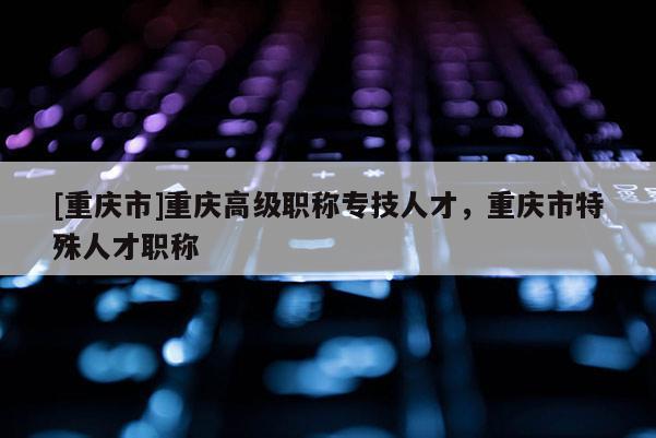 [重慶市]重慶高級職稱專技人才，重慶市特殊人才職稱