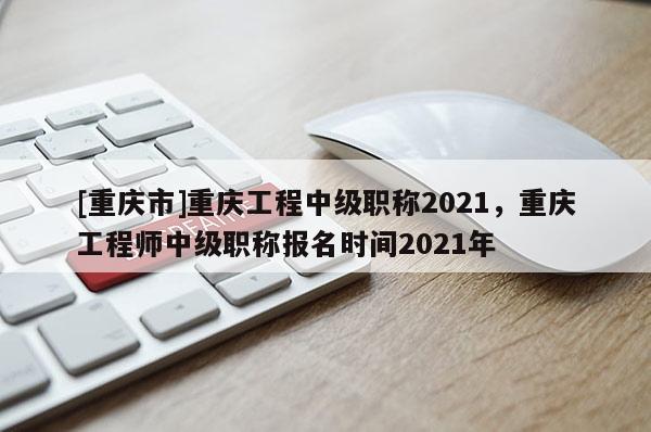 [重慶市]重慶工程中級(jí)職稱2021，重慶工程師中級(jí)職稱報(bào)名時(shí)間2021年