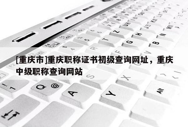 [重慶市]重慶職稱證書初級(jí)查詢網(wǎng)址，重慶中級(jí)職稱查詢網(wǎng)站