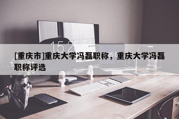 [重慶市]重慶大學(xué)馮磊職稱，重慶大學(xué)馮磊職稱評選