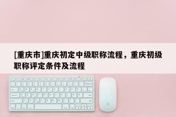 [重慶市]重慶初定中級(jí)職稱流程，重慶初級(jí)職稱評(píng)定條件及流程