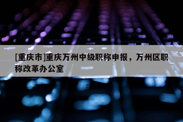 [重慶市]重慶萬州中級(jí)職稱申報(bào)，萬州區(qū)職稱改革辦公室