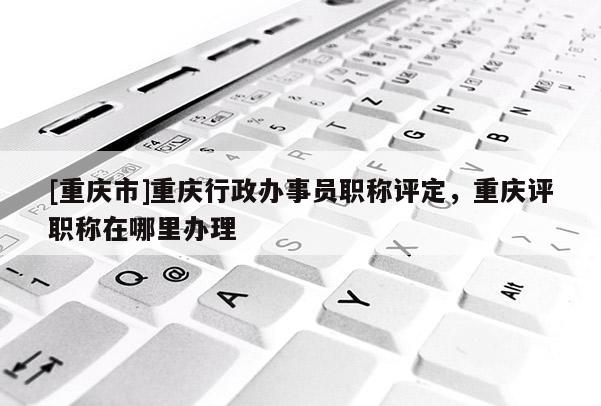 [重慶市]重慶行政辦事員職稱評定，重慶評職稱在哪里辦理