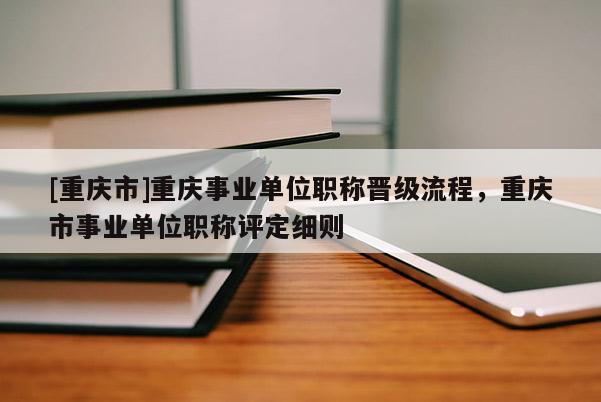 [重慶市]重慶事業(yè)單位職稱晉級(jí)流程，重慶市事業(yè)單位職稱評(píng)定細(xì)則