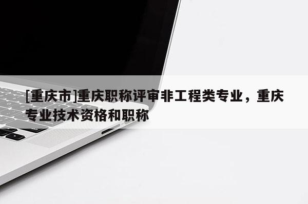 [重慶市]重慶職稱評審非工程類專業(yè)，重慶專業(yè)技術(shù)資格和職稱