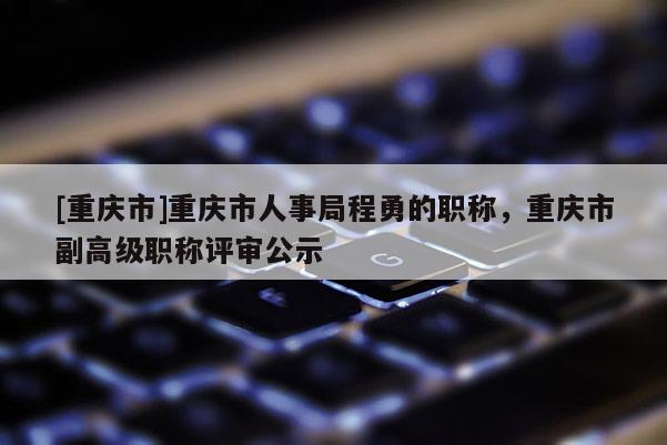 [重慶市]重慶市人事局程勇的職稱，重慶市副高級職稱評審公示