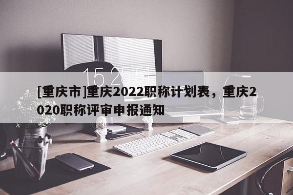 [重慶市]重慶2022職稱計(jì)劃表，重慶2020職稱評(píng)審申報(bào)通知