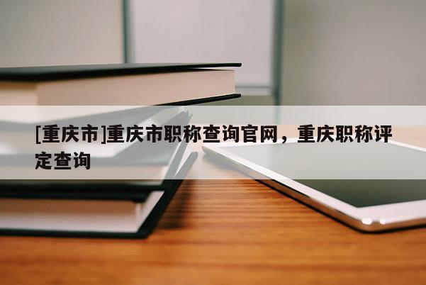 [重慶市]重慶市職稱查詢官網(wǎng)，重慶職稱評定查詢