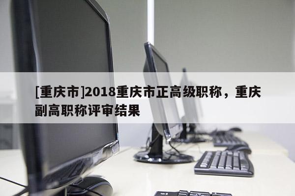 [重慶市]2018重慶市正高級(jí)職稱，重慶副高職稱評(píng)審結(jié)果