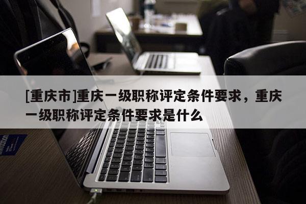 [重慶市]重慶一級職稱評定條件要求，重慶一級職稱評定條件要求是什么