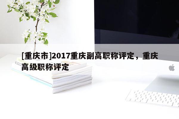 [重慶市]2017重慶副高職稱評定，重慶高級職稱評定