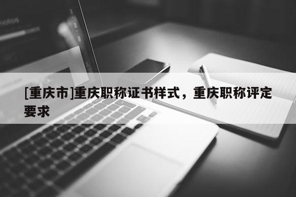 [重慶市]重慶職稱證書樣式，重慶職稱評定要求