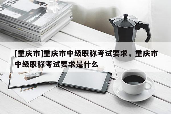 [重慶市]重慶市中級職稱考試要求，重慶市中級職稱考試要求是什么