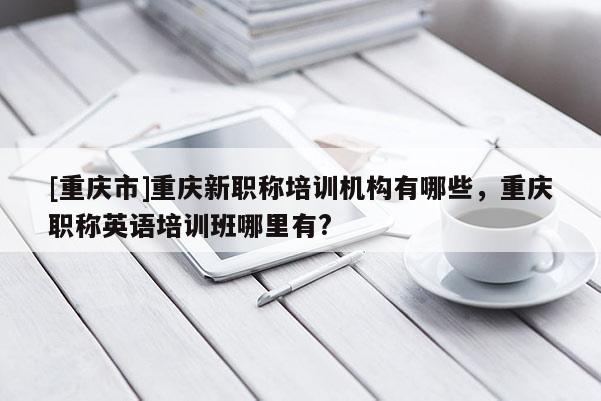 [重慶市]重慶新職稱培訓機構有哪些，重慶職稱英語培訓班哪里有?