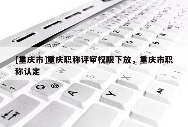 [重慶市]重慶職稱評(píng)審權(quán)限下放，重慶市職稱認(rèn)定