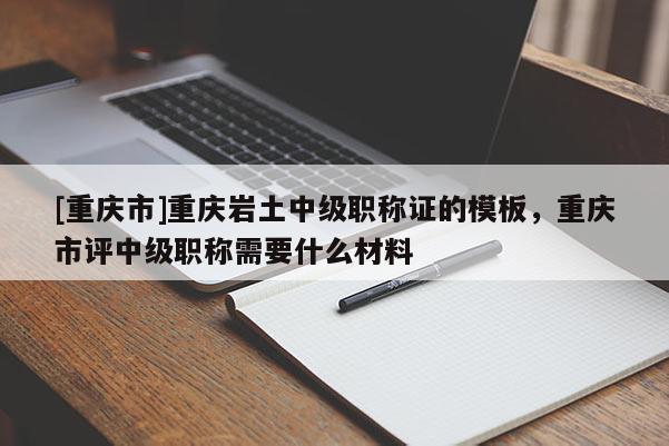 [重慶市]重慶巖土中級職稱證的模板，重慶市評中級職稱需要什么材料