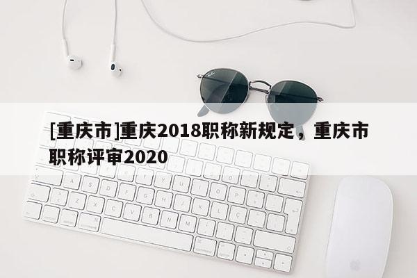 [重慶市]重慶2018職稱新規(guī)定，重慶市職稱評審2020