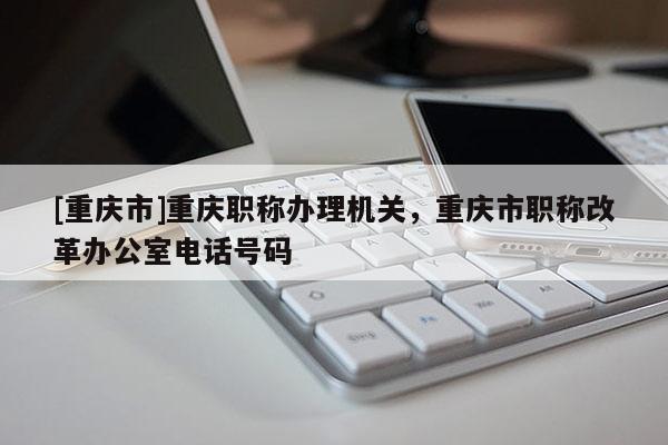 [重慶市]重慶職稱辦理機(jī)關(guān)，重慶市職稱改革辦公室電話號(hào)碼